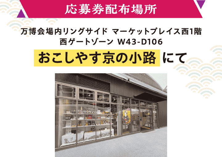 【応募券配布場所】万博会場内リングサイド マーケットプレイス西1階 西ゲートゾーン W43-D106「おこしやす京の小路」にて