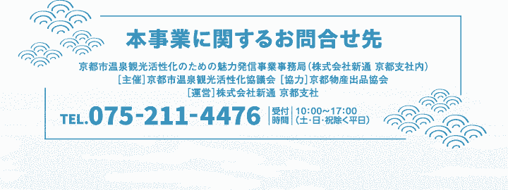 【本事業に関するお問合せ先】京都市温泉観光活性化のための魅力発信事業事務局（株式会社新通 京都支社内）［主催］京都市温泉観光活性化協議会［協力］京都物産出品協会［運営］株式会社新通 京都支社 TEL.075-211-4476
