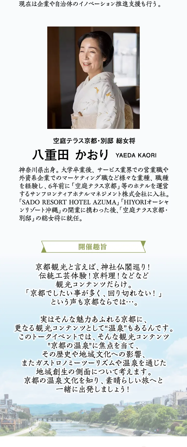 ［開催趣旨］京都観光と言えば、神社仏閣巡り！伝統工芸体験！京料理！などなど観光コンテンツだらけ。「京都でしたい事が多く、回り切れない！」という声も京都ならでは…。実はそんな魅力あふれる京都に、更なる観光コンテンツとして“温泉”もあるんです。このトークイベントでは、そんな観光コンテンツ“京都の温泉”に焦点を当て、その歴史や地域文化への影響、またガストロノミーツーリズムや温泉を通じた地域創生の側面について考えます。京都の温泉文化を知り、素晴らしい旅へと一緒に出発しましょう！