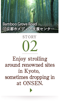 STORY02 Enjoy strolling around renowned sites in Kyoto, sometimes dropping in at ONSEN. Bamboo Grove Road ©京都市メディア支援センター