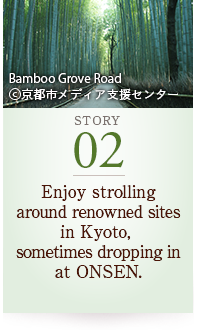 STORY02 Enjoy strolling around renowned sites in Kyoto, sometimes dropping in at ONSEN. Bamboo Grove Road ©京都市メディア支援センター