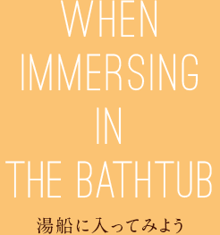 WHEN IMMERSING IN THE BATHTUB 湯船に入ってみよう